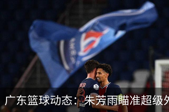 广东篮球动态：朱芳雨瞄准超级外援，杜润旺报价及徐杰征战德鲁联赛